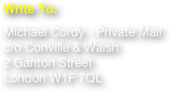  
Write To:
Michael Cordy - Private Mail c/o Conville & Walsh 2 Ganton Street London W1F 7QL
